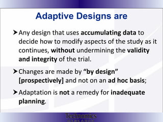 Adaptive Designs are Any design that uses  accumulating data  to decide how to modify aspects of the study as it continues,  without  undermining the  validity and integrity  of the trial. Changes are made by  “by design” [prospectively]  and not on an  ad hoc basis ;  Adaptation is  not  a remedy for  inadequate planning .  