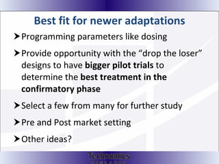 Best fit for newer adaptations Programming parameters like dosing Provide opportunity with the “drop the loser” designs to have  bigger pilot trials  to determine the  best treatment in the confirmatory phase Select a few from many for further study Pre and Post market setting  Other ideas? 