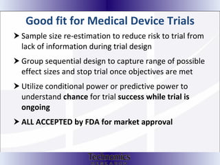 Good fit for Medical Device Trials Sample size re-estimation to reduce risk to trial from lack of information during trial design Group sequential design to capture range of possible effect sizes and stop trial once objectives are met Utilize conditional power or predictive power to understand  chance  for trial  success   while trial   is ongoing ALL ACCEPTED by FDA for market approval 