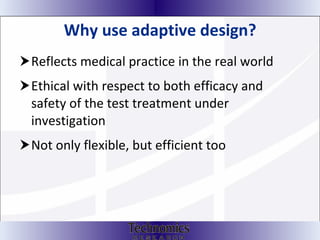 Why use adaptive design? Reflects medical practice in the real world Ethical with respect to both efficacy and safety of the test treatment under investigation Not only flexible, but efficient too 
