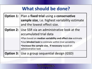 What should be done? Option 1:   Plan a  fixed trial  using a  conservative sample size , i.e. highest variability estimate and the lowest effect size.  Option 2:   Use SSR via an administrative look at the accumulated trial data Plan based on  median variability and effect size  estimate Use  blinded look  to estimate within trial variability Increase the sample size,  if necessary  based on administrative look Option 3: Use a group sequential design (GSD) 