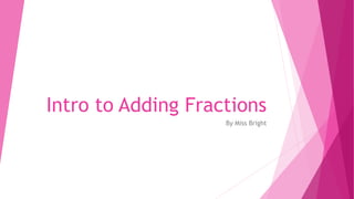 Intro to Adding Fractions 
By Miss Bright 
 