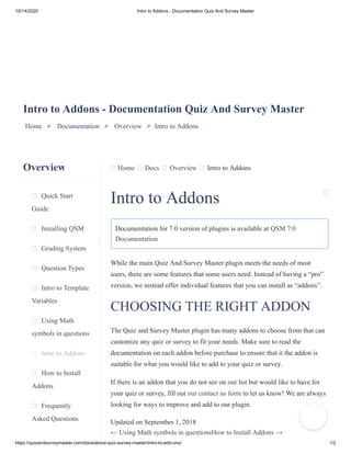 10/14/2020 Intro to Addons - Documentation Quiz And Survey Master
https://quizandsurveymaster.com/docs/about-quiz-survey-master/intro-to-add-ons/ 1/2
Overview
Quick Start
Guide
Installing QSM
Grading System
Question Types
Intro to Template
Variables
Using Math
symbols in questions
Intro to Addons
How to Install
Addons
Frequently
Asked Questions
Home Docs Overview Intro to Addons
Intro to Addons - Documentation Quiz And Survey Master
Home » Documentation » Overview » Intro to Addons
Intro to Addons
Documentation for 7.0 version of plugins is available at QSM 7.0
Documentation
While the main Quiz And Survey Master plugin meets the needs of most
users, there are some features that some users need. Instead of having a “pro”
version, we instead offer individual features that you can install as “addons”.
CHOOSING THE RIGHT ADDON
The Quiz and Survey Master plugin has many addons to choose from that can
customize any quiz or survey to fit your needs. Make sure to read the
documentation on each addon before purchase to ensure that it the addon is
suitable for what you would like to add to your quiz or survey.
If there is an addon that you do not see on our list but would like to have for
your quiz or survey, fill out our contact us form to let us know! We are always
looking for ways to improve and add to our plugin.
Updated on September 1, 2018
← Using Math symbols in questionsHow to Install Addons →
 
