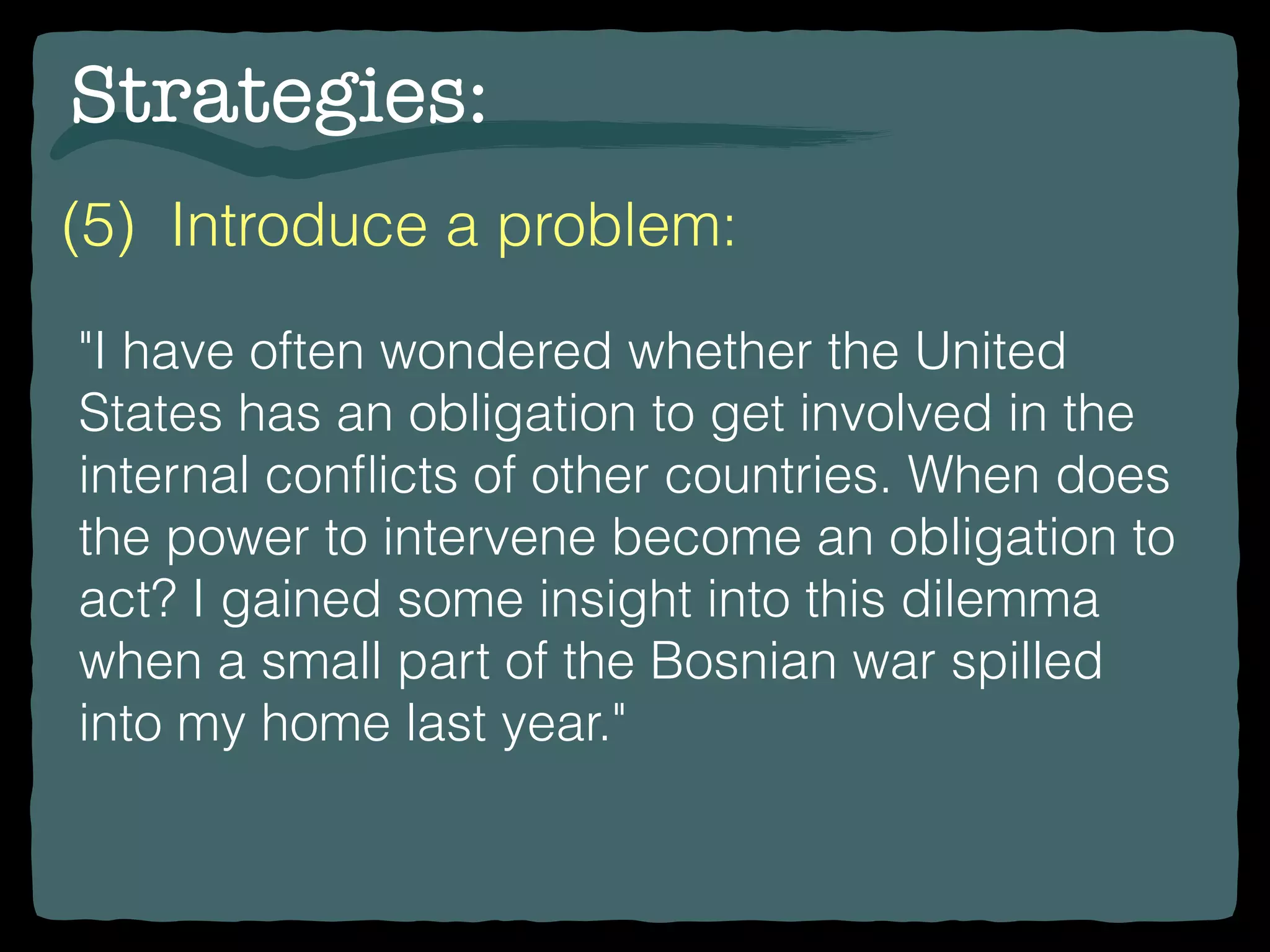 Strategies:
(5) Introduce a problem:
"I have often wondered whether the United
States has an obligation to get involved in the
internal conﬂicts of other countries. When does
the power to intervene become an obligation to
act? I gained some insight into this dilemma
when a small part of the Bosnian war spilled
into my home last year."
 