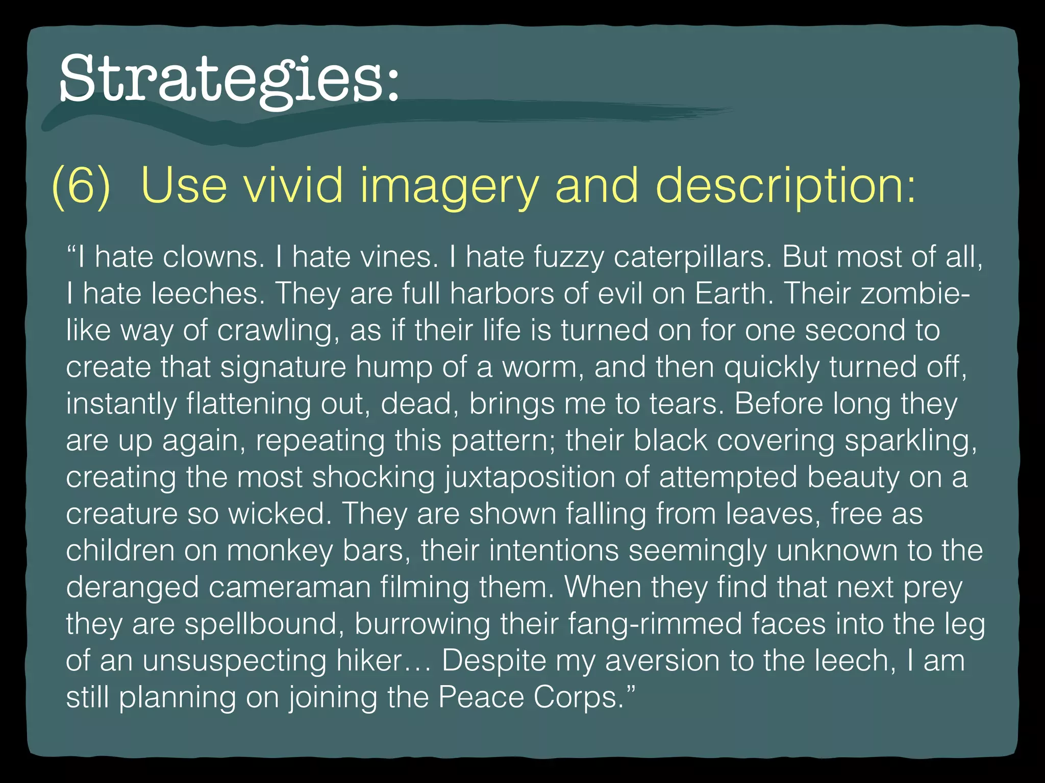Strategies:
“I hate clowns. I hate vines. I hate fuzzy caterpillars. But most of all,
I hate leeches. They are full harbors of evil on Earth. Their zombie-
like way of crawling, as if their life is turned on for one second to
create that signature hump of a worm, and then quickly turned off,
instantly ﬂattening out, dead, brings me to tears. Before long they
are up again, repeating this pattern; their black covering sparkling,
creating the most shocking juxtaposition of attempted beauty on a
creature so wicked. They are shown falling from leaves, free as
children on monkey bars, their intentions seemingly unknown to the
deranged cameraman ﬁlming them. When they ﬁnd that next prey
they are spellbound, burrowing their fang-rimmed faces into the leg
of an unsuspecting hiker… Despite my aversion to the leech, I am
still planning on joining the Peace Corps.”
(6) Use vivid imagery and description:
 