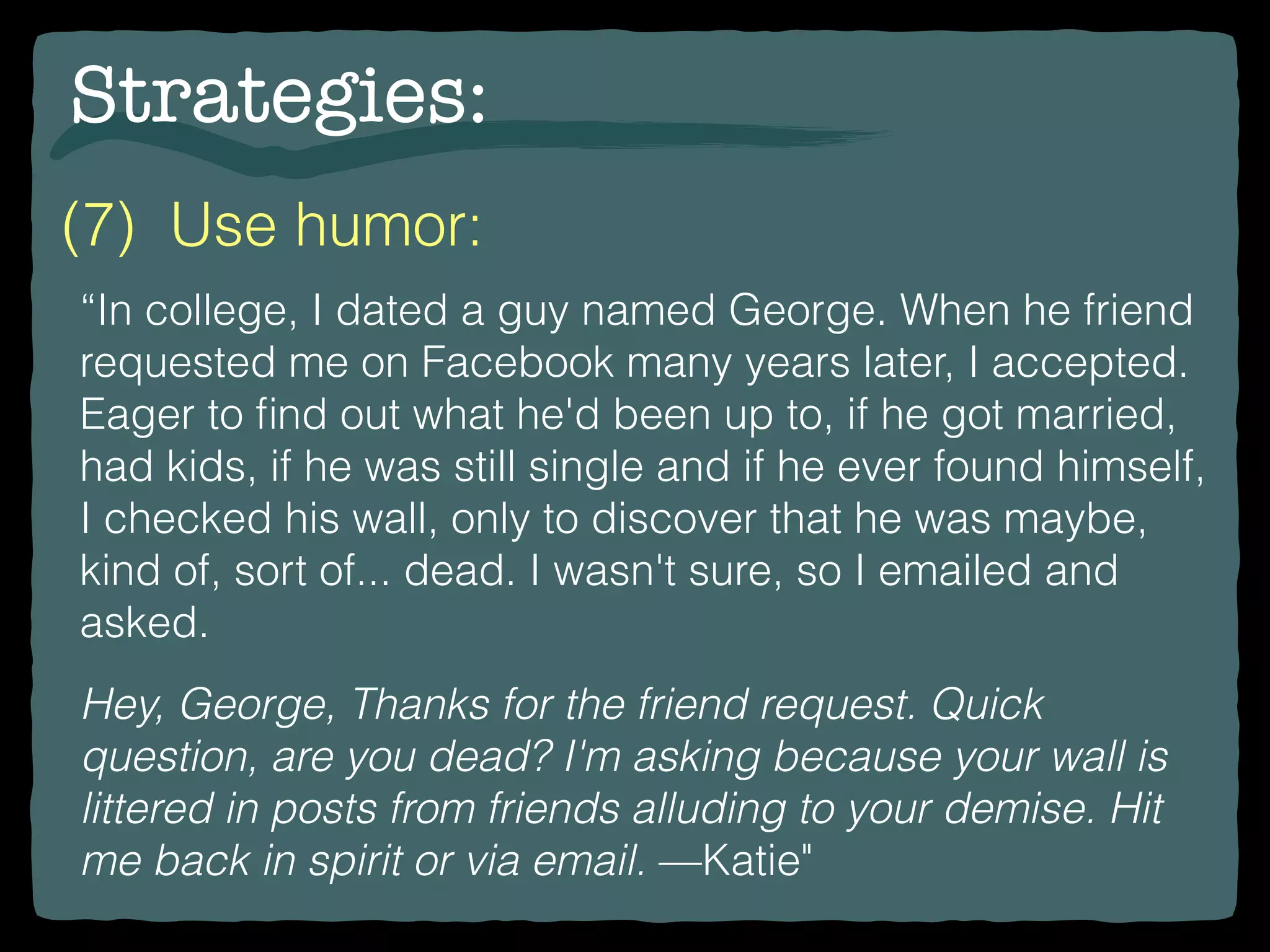 Strategies:
“In college, I dated a guy named George. When he friend
requested me on Facebook many years later, I accepted.
Eager to ﬁnd out what he'd been up to, if he got married,
had kids, if he was still single and if he ever found himself,
I checked his wall, only to discover that he was maybe,
kind of, sort of... dead. I wasn't sure, so I emailed and
asked.
Hey, George, Thanks for the friend request. Quick
question, are you dead? I'm asking because your wall is
littered in posts from friends alluding to your demise. Hit
me back in spirit or via email. —Katie"
(7) Use humor:
 