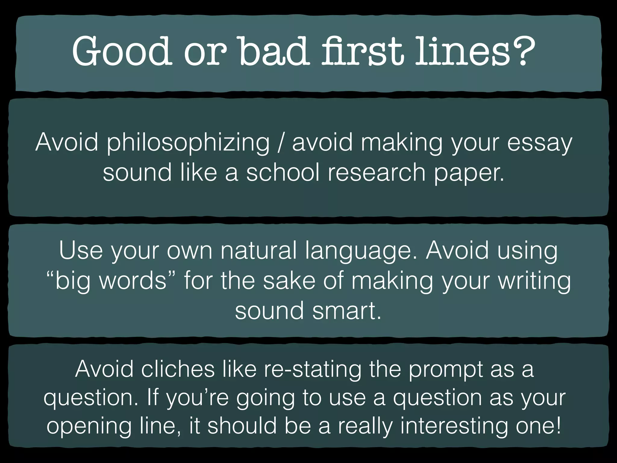 Good or bad ﬁrst lines?
Avoid philosophizing / avoid making your essay
sound like a school research paper.
Use your own natural language. Avoid using
“big words” for the sake of making your writing
sound smart.
Avoid cliches like re-stating the prompt as a
question. If you’re going to use a question as your
opening line, it should be a really interesting one!
 