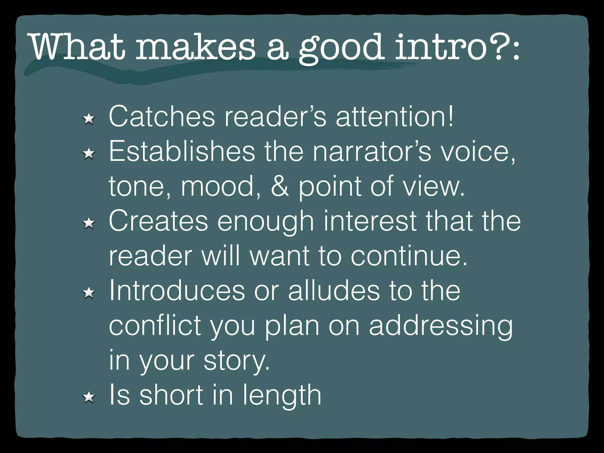 Catches reader’s attention!
Establishes the narrator’s voice,
tone, mood, & point of view.
Creates enough interest that the
reader will want to continue.
Introduces or alludes to the
conﬂict you plan on addressing
in your story.
Is short in length
What makes a good intro?:
 