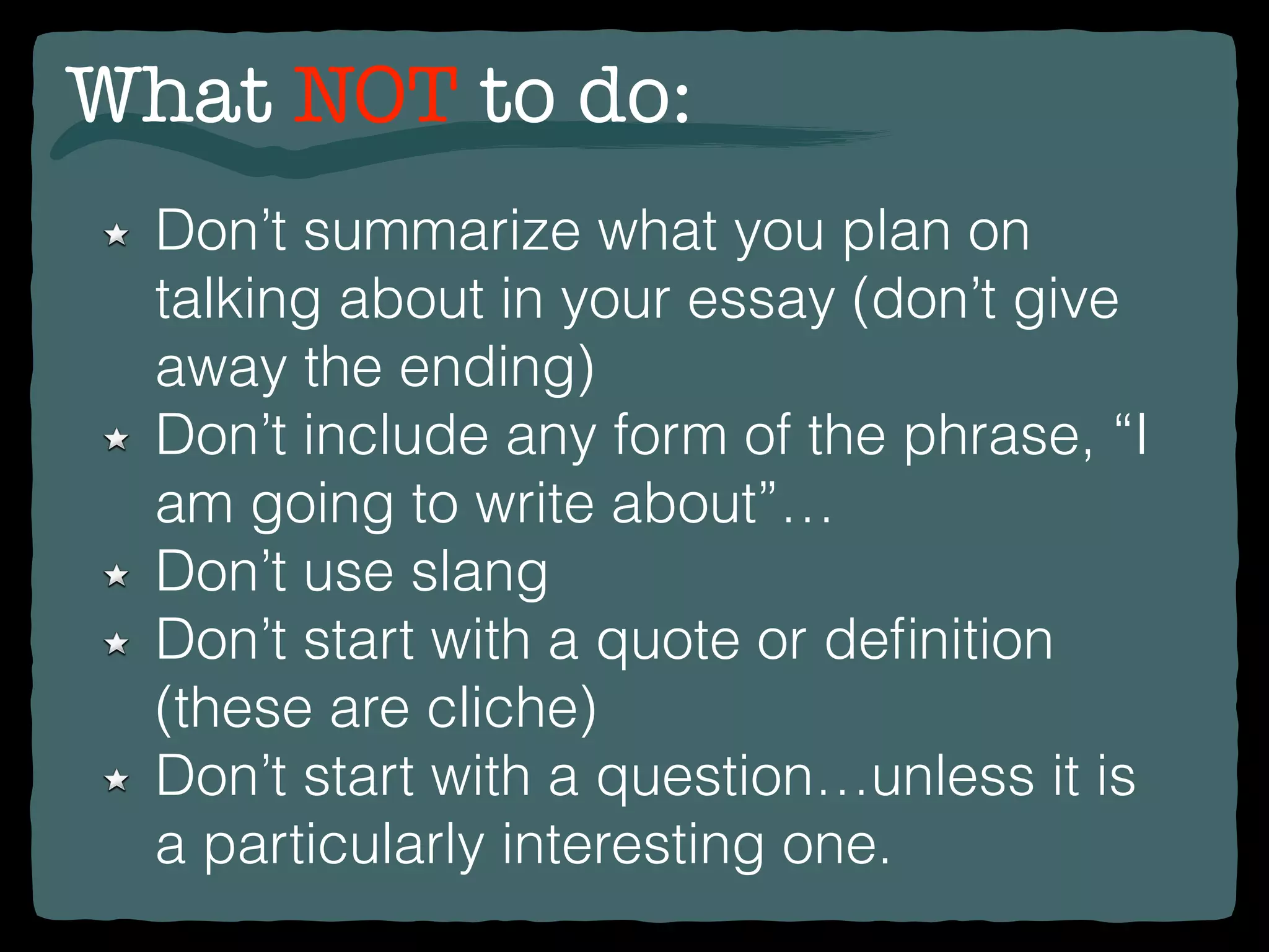 What NOT to do:
Don’t summarize what you plan on
talking about in your essay (don’t give
away the ending)
Don’t include any form of the phrase, “I
am going to write about”…
Don’t use slang
Don’t start with a quote or deﬁnition
(these are cliche)
Don’t start with a question…unless it is
a particularly interesting one.
 