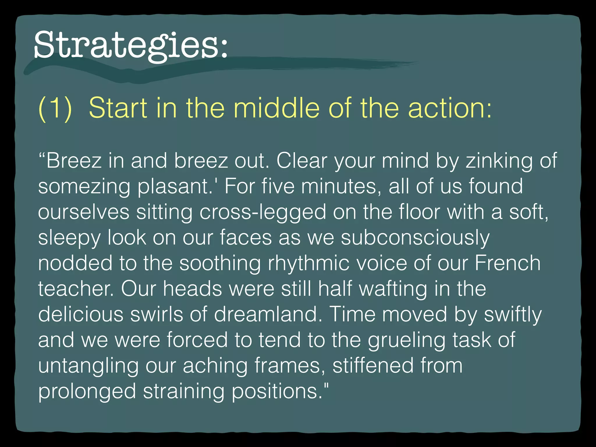 Strategies:
(1) Start in the middle of the action:
“Breez in and breez out. Clear your mind by zinking of
somezing plasant.' For ﬁve minutes, all of us found
ourselves sitting cross-legged on the ﬂoor with a soft,
sleepy look on our faces as we subconsciously
nodded to the soothing rhythmic voice of our French
teacher. Our heads were still half wafting in the
delicious swirls of dreamland. Time moved by swiftly
and we were forced to tend to the grueling task of
untangling our aching frames, stiffened from
prolonged straining positions."
 