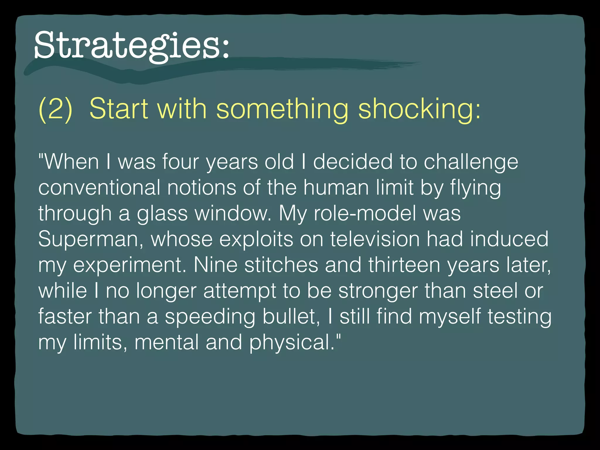 Strategies:
(2) Start with something shocking:
"When I was four years old I decided to challenge
conventional notions of the human limit by ﬂying
through a glass window. My role-model was
Superman, whose exploits on television had induced
my experiment. Nine stitches and thirteen years later,
while I no longer attempt to be stronger than steel or
faster than a speeding bullet, I still ﬁnd myself testing
my limits, mental and physical."
 