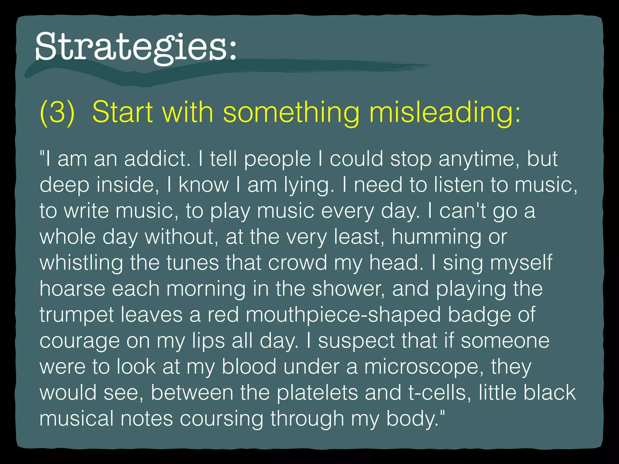 Strategies:
(3) Start with something misleading:
"I am an addict. I tell people I could stop anytime, but
deep inside, I know I am lying. I need to listen to music,
to write music, to play music every day. I can't go a
whole day without, at the very least, humming or
whistling the tunes that crowd my head. I sing myself
hoarse each morning in the shower, and playing the
trumpet leaves a red mouthpiece-shaped badge of
courage on my lips all day. I suspect that if someone
were to look at my blood under a microscope, they
would see, between the platelets and t-cells, little black
musical notes coursing through my body."
 