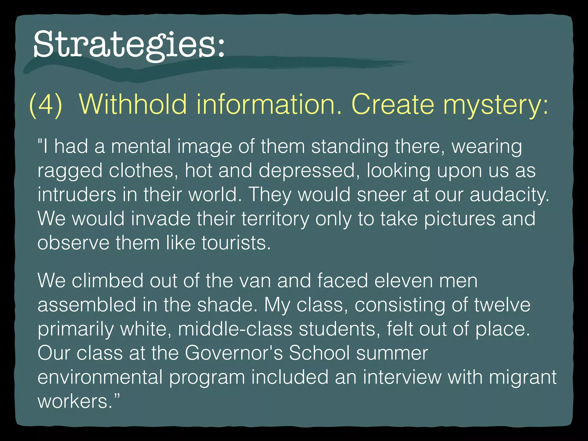 Strategies:
(4) Withhold information. Create mystery:
"I had a mental image of them standing there, wearing
ragged clothes, hot and depressed, looking upon us as
intruders in their world. They would sneer at our audacity.
We would invade their territory only to take pictures and
observe them like tourists.
We climbed out of the van and faced eleven men
assembled in the shade. My class, consisting of twelve
primarily white, middle-class students, felt out of place.
Our class at the Governor's School summer
environmental program included an interview with migrant
workers.”
 