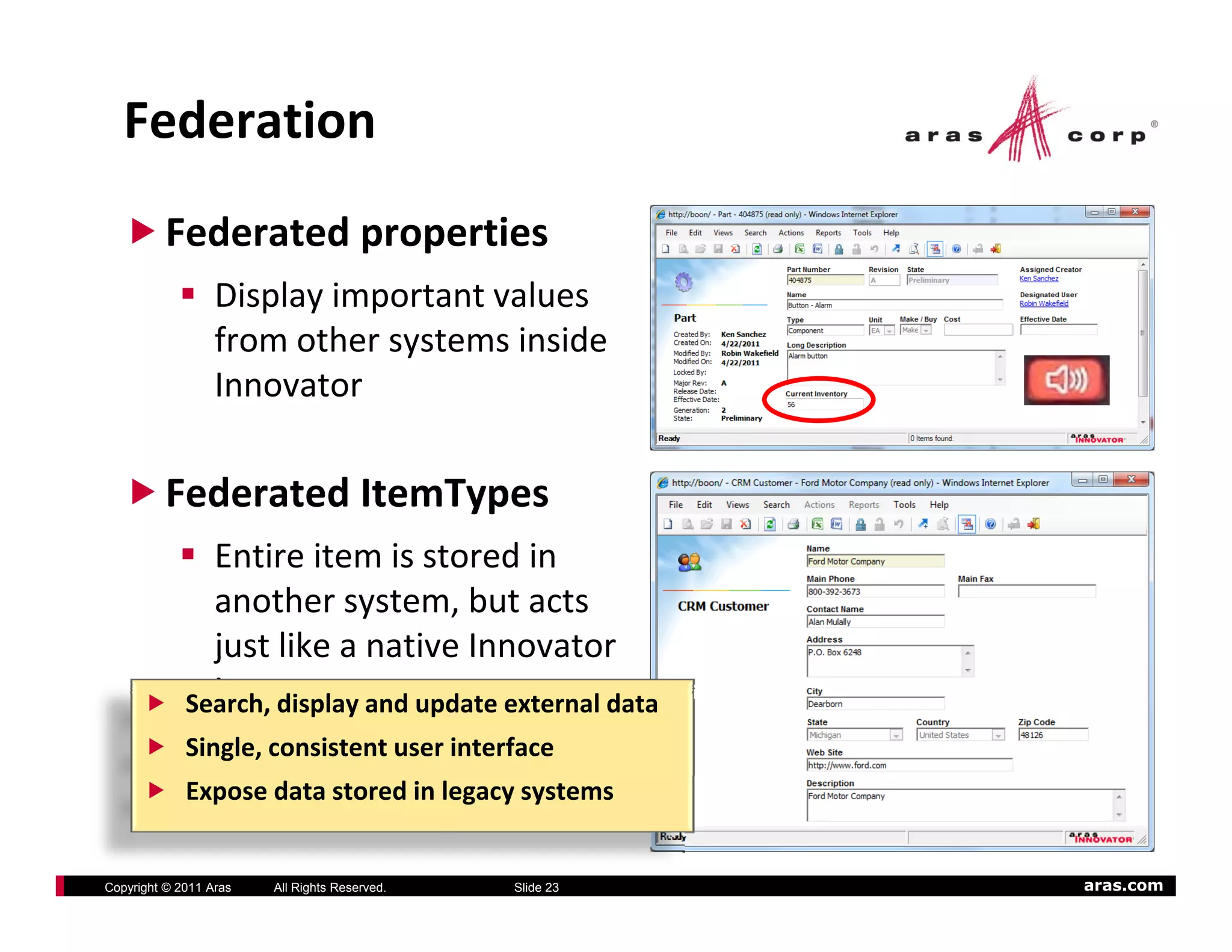 Federation
          Federated properties
                  Display important values
                  Display important values
                  from other systems inside
                  Innovator

          Federated ItemTypes
               Entire item is stored in
               another system, but acts
               just like a native Innovator
               just like a native Innovator
               item
             Search, display and update external data
             Single, consistent user interface
             Expose data stored in legacy systems


Copyright © 2011 Aras   All Rights Reserved.   Slide 23   aras.com
 
