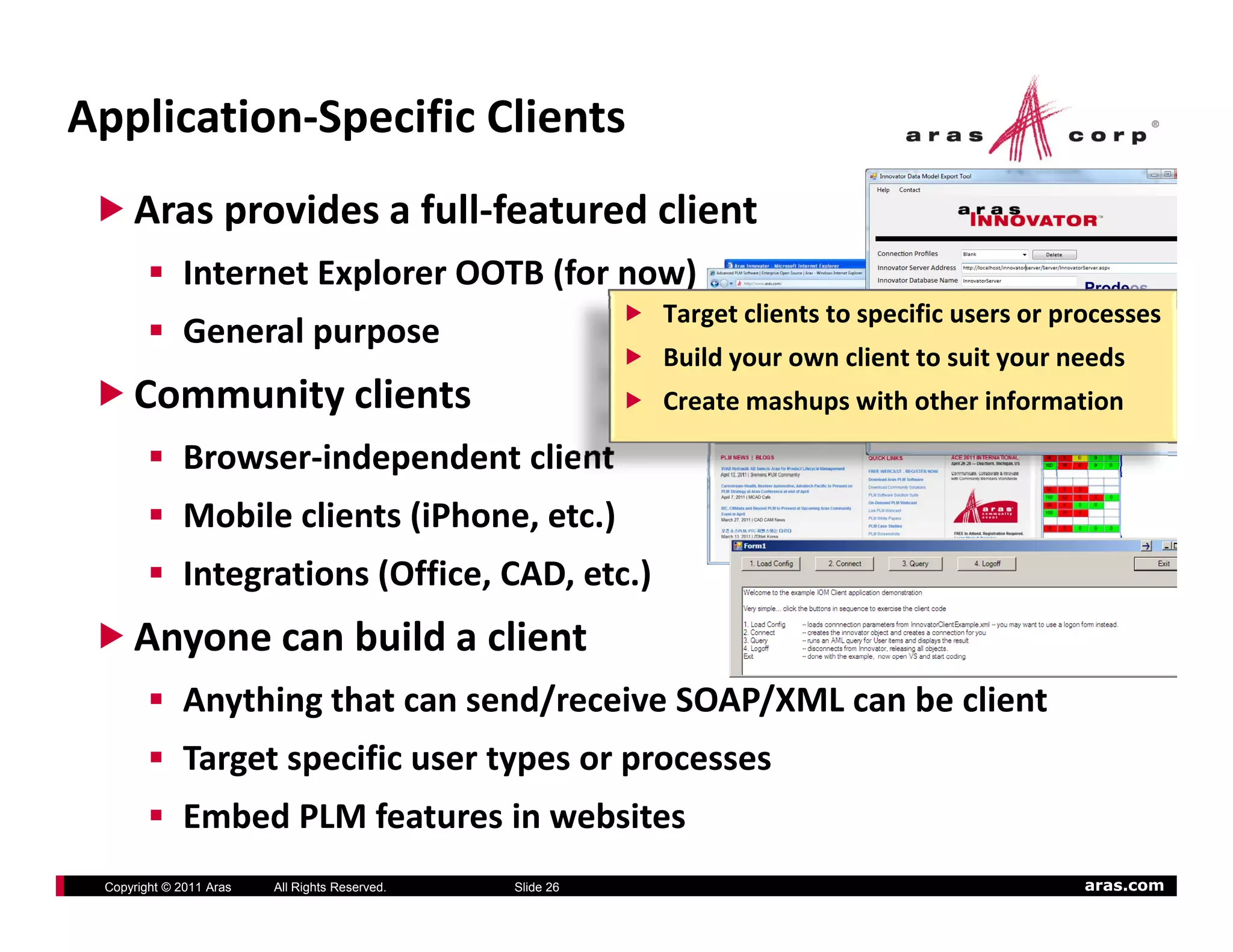 Application‐Specific Clients
     Aras provides a full‐featured client
             Internet Explorer OOTB (for now)
                                                           Target clients to specific users or processes
             General purpose
                                                           Build your own client to suit your needs
     Community clients                                     Create mashups with other information

             Browser‐independent client
             Mobile clients (iPhone, etc.)
             Integrations (Office, CAD, etc.)
     Anyone can build a client
       y
             Anything that can send/receive SOAP/XML can be client
             Target specific user types or processes
                g p                yp      p
             Embed PLM features in websites
 Copyright © 2011 Aras   All Rights Reserved.   Slide 26                                         aras.com
 