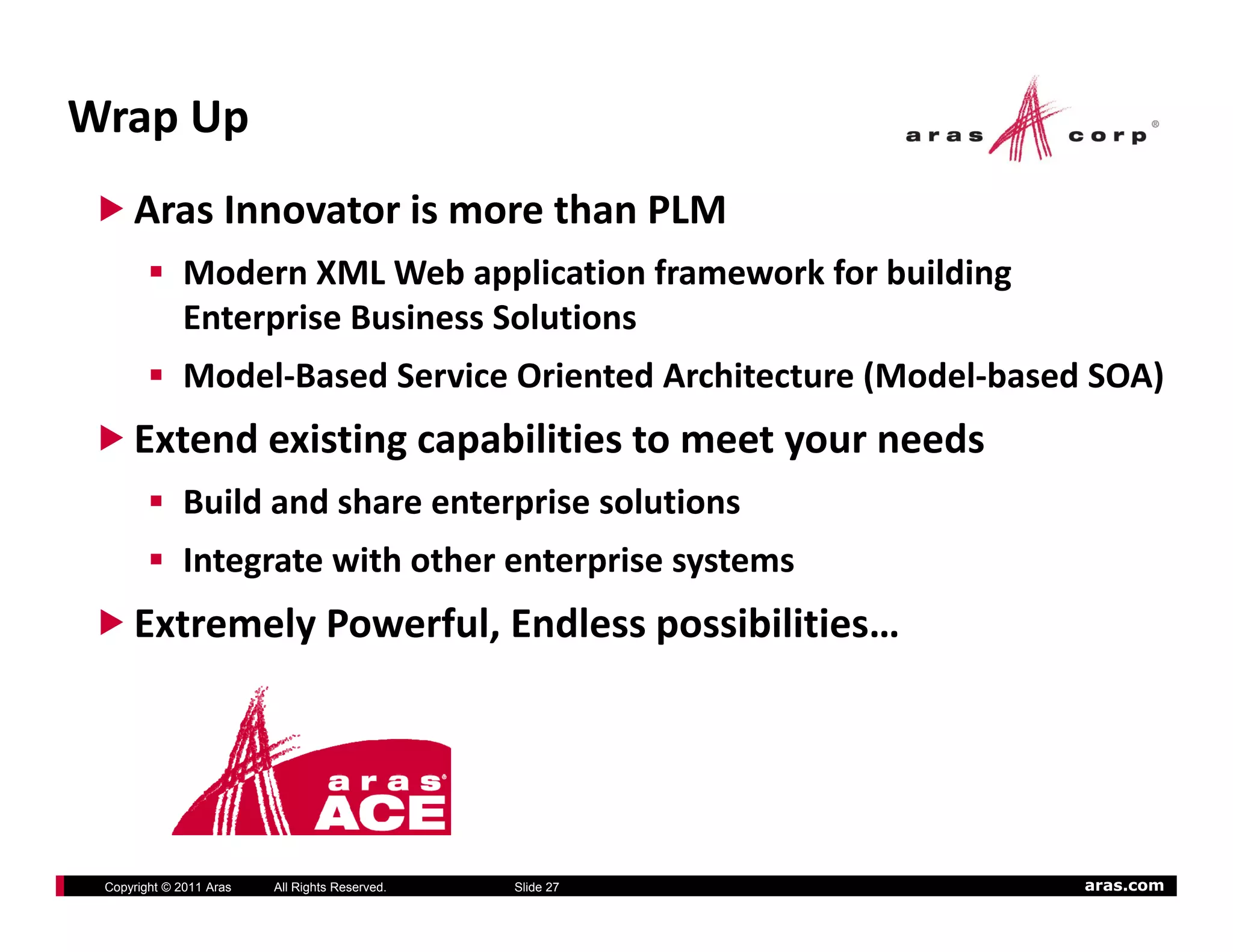 Wrap Up
     Aras Innovator is more than PLM
             Modern XML Web application framework for building
             Enterprise Business Solutions
             Model‐Based Service Oriented Architecture (Model‐based SOA)
     Extend existing capabilities to meet your needs
             Build and share enterprise solutions
             Integrate with other enterprise systems
     Extremely Powerful, Endless possibilities…




 Copyright © 2011 Aras   All Rights Reserved.   Slide 27           aras.com
 