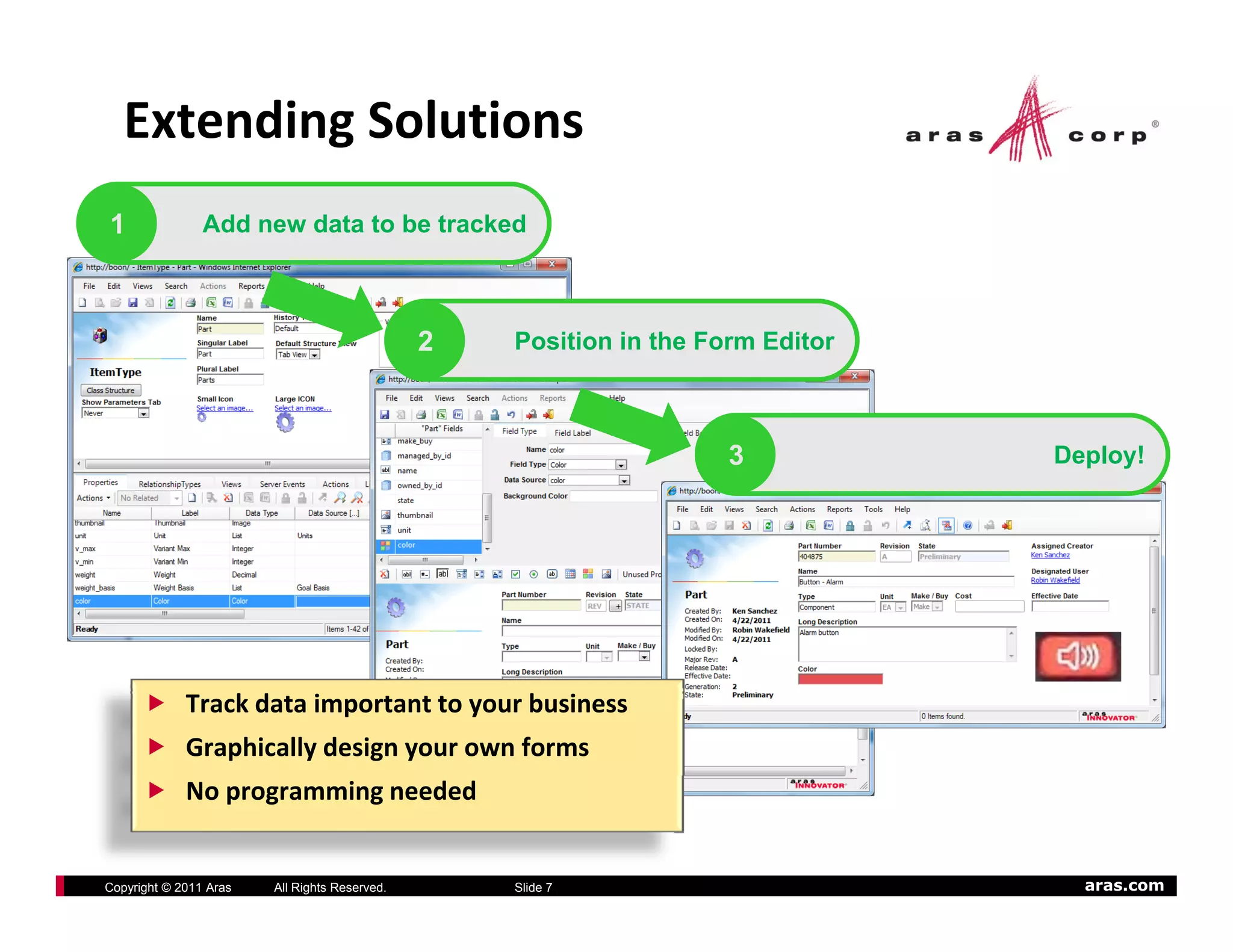 Extending Solutions
1               Add new data to be tracked



                                               2   Position in the Form Editor



                                                                     3           Deploy!




             Track data important to your business
             Graphically design your own forms
             No programming needed


Copyright © 2011 Aras   All Rights Reserved.       Slide 7                         aras.com
 