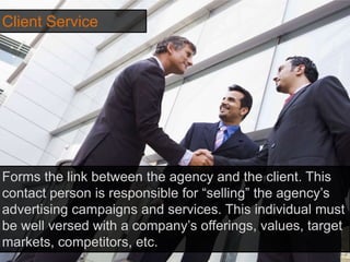 Client Service
Forms the link between the agency and the client. This
contact person is responsible for “selling” the agency’s
advertising campaigns and services. This individual must
be well versed with a company’s offerings, values, target
markets, competitors, etc.
 