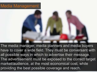 Media Management
The media manager, media planners and media buyers
have to cover a wide field. They must be conversant with
all possible ways in which to advertise their message.
The advertisement must be exposed to the correct target
market/audience, at the most economical cost, while
providing the best possible coverage and reach.
 