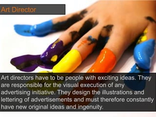 Art Director
Art directors have to be people with exciting ideas. They
are responsible for the visual execution of any
advertising initiative. They design the illustrations and
lettering of advertisements and must therefore constantly
have new original ideas and ingenuity.
 
