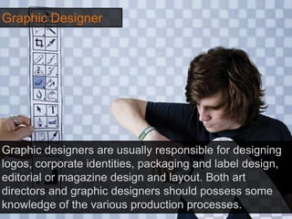 Graphic Designer
Graphic designers are usually responsible for designing
logos, corporate identities, packaging and label design,
editorial or magazine design and layout. Both art
directors and graphic designers should possess some
knowledge of the various production processes.
 