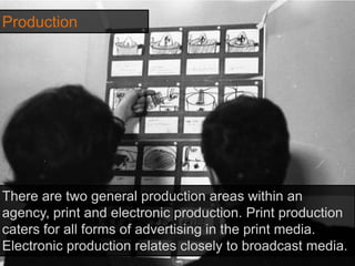 Production
There are two general production areas within an
agency, print and electronic production. Print production
caters for all forms of advertising in the print media.
Electronic production relates closely to broadcast media.
 