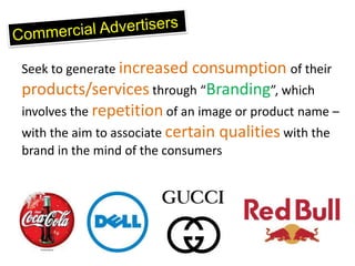 Seek to generate increased consumption of their
products/services through “Branding”, which
involves the repetition of an image or product name –
with the aim to associate certain qualities with the
brand in the mind of the consumers
 
