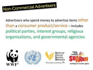 Advertisers who spend money to advertise items other
than a consumer product/service – includes
political parties, interest groups, religious
organisations, and governmental agencies
 