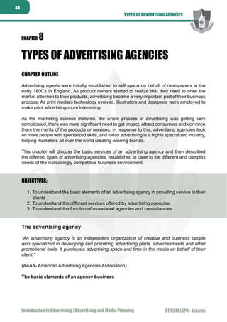 STIKOM LSPR - JakartaIntroduction to Advertising | Advertising and Media Planning
48
STIKOM LSPR - Jakarta
CHAPTER 8
TYPES OF ADVERTISING AGENCIES
CHAPTER OUTLINE
Advertising agents were initially established to sell space on behalf of newspapers in the
early 1800’s in England. As product owners started to realize that they need to draw the
market attention to their products, advertising became a very important part of their business
process. As print media’s technology evolved, illustrators and designers were employed to
make print advertising more interesting.
As the marketing science matured, the whole process of advertising was getting very
complicated, there was more significant need to get impact, attract consumers and convince
them the merits of the products or services. In response to this, advertising agencies took
on more people with specialized skills, and today advertising is a highly specialized industry,
helping marketers all over the world creating winning brands.
This chapter will discuss the basic services of an advertising agency and then described
the different types of advertising agencies, established to cater to the different and complex
needs of the increasingly competitive business environment.
OBJECTIVES:
To understand the basic elements of an advertising agency in providing service to their1.	
clients
To understand the different services offered by advertising agencies.2.	
To understand the function of associated agencies and consultancies3.	
The advertising agency
“An advertising agency is an independent organization of creative and business people
who specialized in developing and preparing advertising plans, advertisements and other
promotional tools. It purchases advertising space and time in the media on behalf of their
client.”
(AAAA- American Advertising Agencies Association)
The basic elements of an agency business
TYPES OF ADVERTISING AGENCIES
 