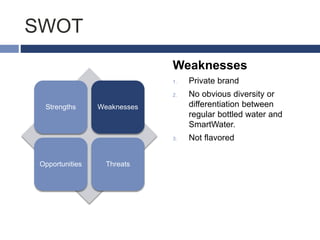 SWOT
Strengths Weaknesses
Opportunities Threats
Weaknesses
1. Private brand
2. No obvious diversity or
differentiation between
regular bottled water and
SmartWater.
3. Not flavored
 