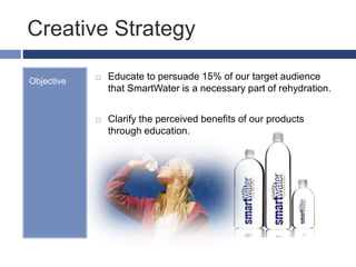 Creative Strategy
Objective  Educate to persuade 15% of our target audience
that SmartWater is a necessary part of rehydration.
 Clarify the perceived benefits of our products
through education.
 