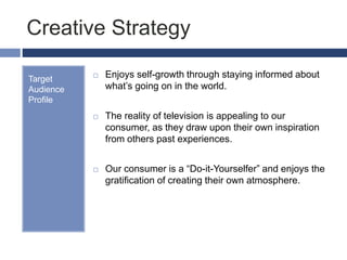 Creative Strategy
Target
Audience
Profile
 Enjoys self-growth through staying informed about
what’s going on in the world.
 The reality of television is appealing to our
consumer, as they draw upon their own inspiration
from others past experiences.
 Our consumer is a “Do-it-Yourselfer” and enjoys the
gratification of creating their own atmosphere.
 