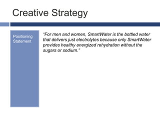 Creative Strategy
Positioning
Statement
“For men and women, SmartWater is the bottled water
that delivers just electrolytes because only SmartWater
provides healthy energized rehydration without the
sugars or sodium.”
 