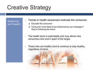 Creative Strategy
Reasoning
and Support
 Trends in health awareness motivate the consumer.
 Educate the consumer
 Consumer more likely to be influenced by our message if
they’re following the trend.
 The health trend is extendable and may attract new
consumers who aren’t apart of the target.
 Those who are healthy tend to continue to stay healthy,
regardless of trend.
 