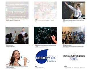 Be Smart. Drink Smart.
Scene 7
V: Ashley walks back to her seat. Slow motion. Air blowing her hair back. She takes
another sip of her SmartWater.
A: “Can’t Touch This” by MC Hammer
Scene 8:
V: Zoom in on SmartWater logo.
A: “Can’t Touch This” by MC Hammer
Scene 9:
V: Fade white around logo. Words “Be Smart. Drink Smart.” appear on screen.
A: Voice over- “ SmartWater: Be Smart. Drink Smart.”
Scene 1
V: Full shot on classroom. Students look bored and depressed. Colors are dull.
A: Teacher is talking with a Charlie Brown-likevoice.
Scene 2
V: Zoom in on Ashley (student) as she takes a sip from her SmartWater.
A: Teachers voice is faded but still audible.
Scene 3
V: View of classroom from Ashley’s viewpoint. The classroom is now bright and
lively.
A: Teachers voice becomes clear.
Scene 4
V: Ashley raises her hand
A: Teacher says Ashley’s name.
Scene 5
V: Ashley goes up to the board and finishes a very complicated equation, drops
the chalk.
A: Chalkboard noises, swishes and fast swoops.
Scene 6
V: Students stare in amazement.
A: “Can’t touch this” by MC hammer plays audibly in the background, raising to
full volume sound.
 