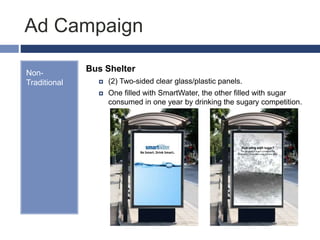 Ad Campaign
Non-
Traditional
Bus Shelter
 (2) Two-sided clear glass/plastic panels.
 One filled with SmartWater, the other filled with sugar
consumed in one year by drinking the sugary competition.
Be Smart. Drink Smart.
Hydrating with sugar?
The amount of sugar consumed by
drinking (1) Gatorade a day for one year.
 