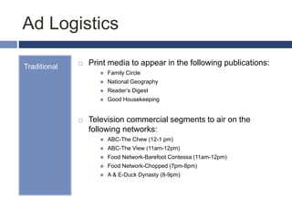 Ad Logistics
Traditional  Print media to appear in the following publications:
 Family Circle
 National Geography
 Reader’s Digest
 Good Housekeeping
 Television commercial segments to air on the
following networks:
 ABC-The Chew (12-1 pm)
 ABC-The View (11am-12pm)
 Food Network-Barefoot Contessa (11am-12pm)
 Food Network-Chopped (7pm-8pm)
 A & E-Duck Dynasty (8-9pm)
 