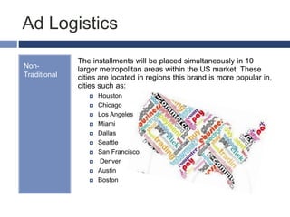 Ad Logistics
Non-
Traditional
The installments will be placed simultaneously in 10
larger metropolitan areas within the US market. These
cities are located in regions this brand is more popular in,
cities such as:
 Houston
 Chicago
 Los Angeles
 Miami
 Dallas
 Seattle
 San Francisco
 Denver
 Austin
 Boston
 