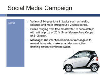 Social Media Campaign
About  Variety of 14 questions in topics such as health,
science, and math throughout a 2 week period.
 Prizes ranging from free smartwater, to scholarships
with a final prize of 2014 Smart Fortwo Pure Coupe
or $10k cash.
 Message: The intention behind our message is to
reward those who make smart decisions, like
drinking smartwater brand water.
 