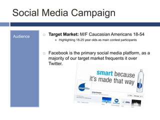 Social Media Campaign
Audience  Target Market: M/F Caucasian Americans 18-54
 Highlighting 18-25 year olds as main contest participants
 Facebook is the primary social media platform, as a
majority of our target market frequents it over
Twitter.
 
