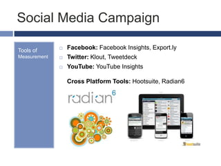 Social Media Campaign
Tools of
Measurement
 Facebook: Facebook Insights, Export.ly
 Twitter: Klout, Tweetdeck
 YouTube: YouTube Insights
Cross Platform Tools: Hootsuite, Radian6
 
