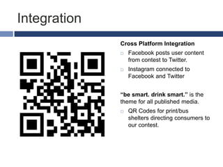 Integration
Cross Platform Integration
 Facebook posts user content
from contest to Twitter.
 Instagram connected to
Facebook and Twitter
“be smart. drink smart.” is the
theme for all published media.
 QR Codes for print/bus
shelters directing consumers to
our contest.
 
