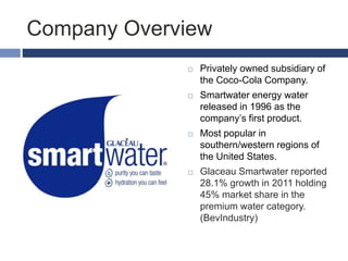 Company Overview
 Privately owned subsidiary of
the Coco-Cola Company.
 Smartwater energy water
released in 1996 as the
company’s first product.
 Most popular in
southern/western regions of
the United States.
 Glaceau Smartwater reported
28.1% growth in 2011 holding
45% market share in the
premium water category.
(BevIndustry)
 