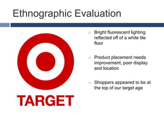 Ethnographic Evaluation
 Bright fluorescent lighting
reflected off of a white tile
floor
 Product placement needs
improvement, poor display
and location
 Shoppers appeared to be at
the top of our target age
 