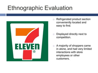 Ethnographic Evaluation
 Refrigerated product section
conveniently located and
easy to find.
 Displayed directly next to
competition.
 A majority of shoppers came
in alone, and had very limited
interactions with store
employees or other
customers.
 