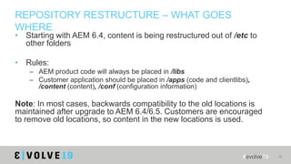 #evolve19 38
REPOSITORY RESTRUCTURE – WHAT GOES
WHERE
• Starting with AEM 6.4, content is being restructured out of /etc t...