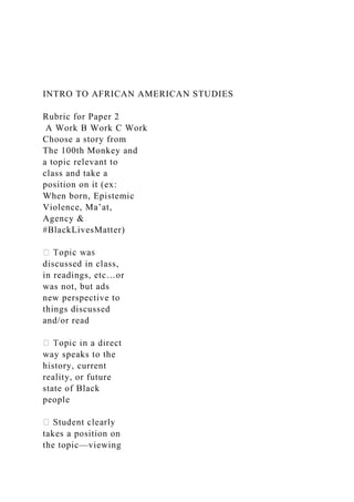 INTRO TO AFRICAN AMERICAN STUDIES
Rubric for Paper 2
A Work B Work C Work
Choose a story from
The 100th Monkey and
a topic relevant to
class and take a
position on it (ex:
When born, Epistemic
Violence, Ma’at,
Agency &
#BlackLivesMatter)
discussed in class,
in readings, etc…or
was not, but ads
new perspective to
things discussed
and/or read
way speaks to the
history, current
reality, or future
state of Black
people
takes a position on
the topic—viewing
 