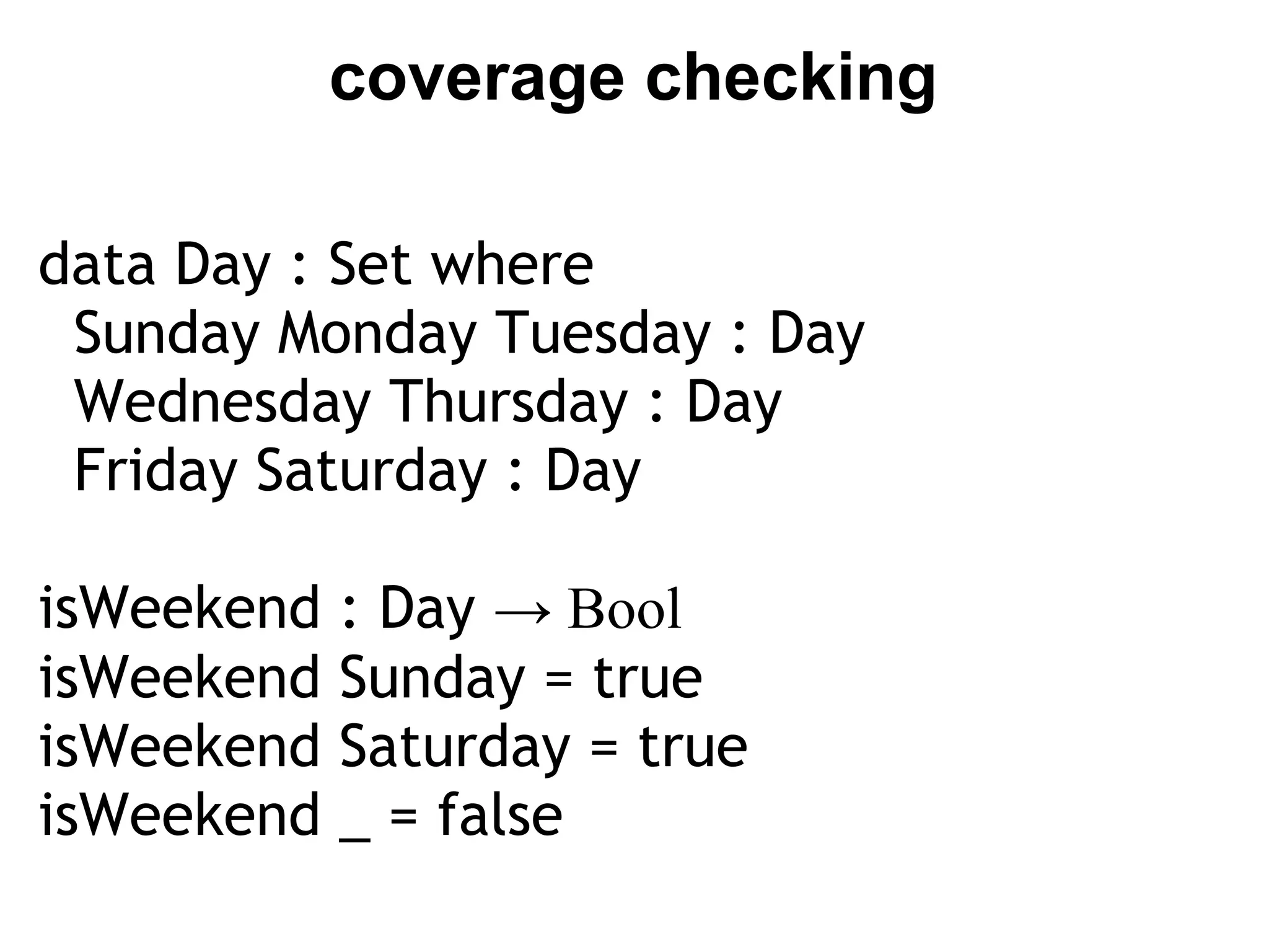 coverage checking

data Day : Set where
  Sunday Monday Tuesday : Day
  Wednesday Thursday : Day
  Friday Saturday : Day
 
isWeekend : Day → Bool
isWeekend Sunday = true
isWeekend Saturday = true
isWeekend _ = false
 