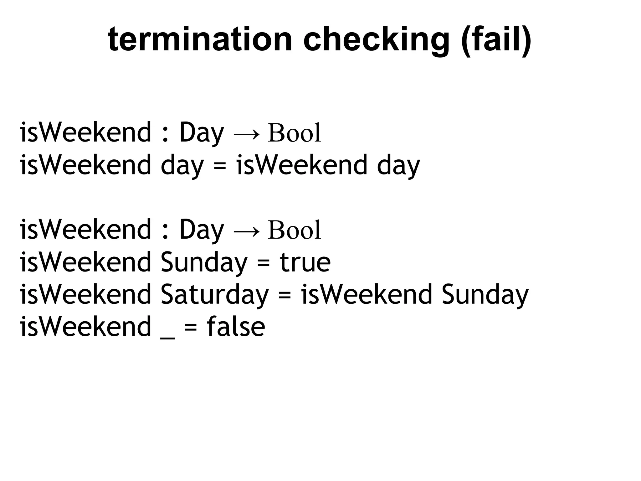 termination checking (fail)

isWeekend : Day → Bool
isWeekend day = isWeekend day

isWeekend   : Day → Bool
isWeekend   Sunday = true
isWeekend   Saturday = isWeekend Sunday
isWeekend   _ = false
 
