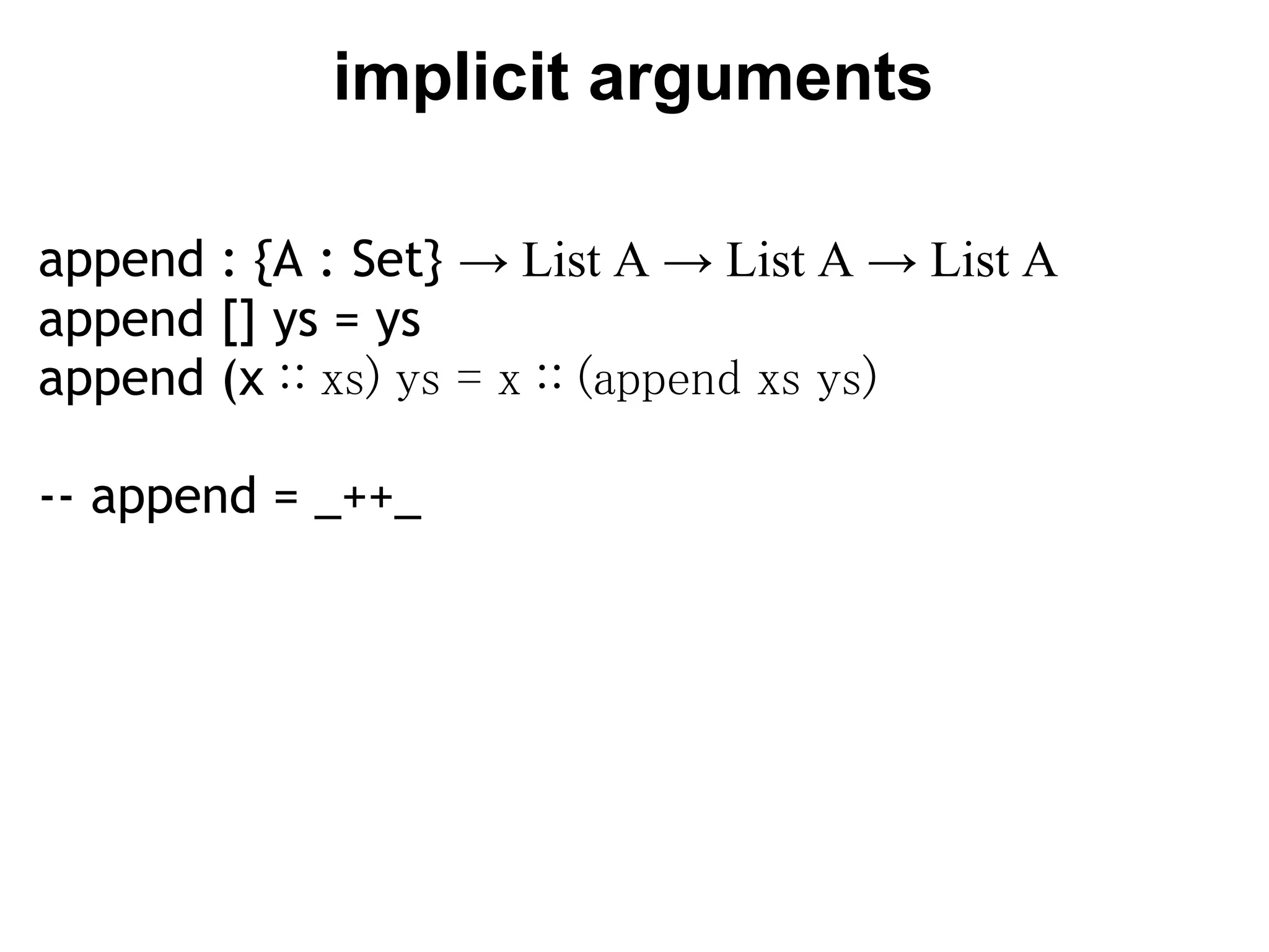 implicit arguments

append : {A : Set} → List A → List A → List A
append [] ys = ys
append (x ∷ xs) ys = x ∷ (append xs ys)

-- append = _++_
 
